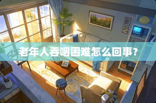 老年人吞咽困难怎么回事？