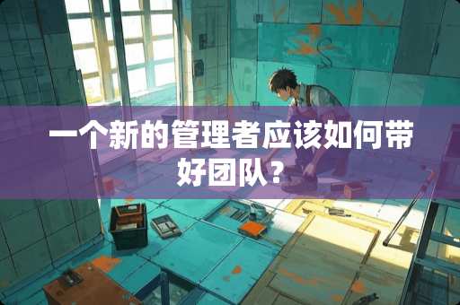 一个新的管理者应该如何带好团队？