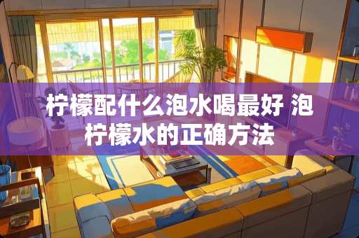 柠檬配什么泡水喝最好 泡柠檬水的正确方法