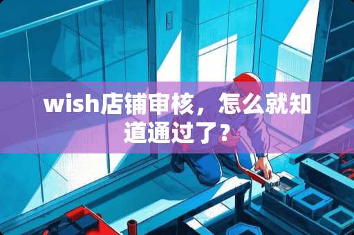 wish店铺审核，怎么就知道通过了？