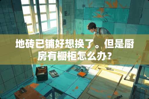 地砖已铺好想换了。但是厨房有橱柜怎么办？