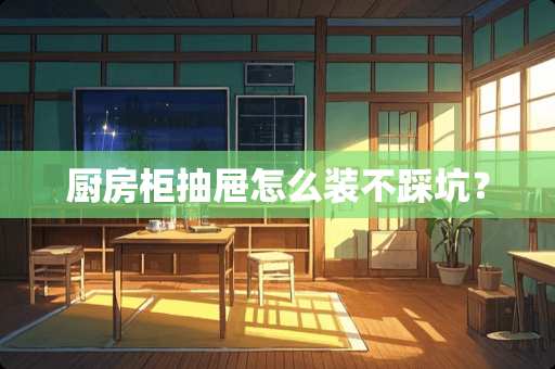 厨房柜抽屉怎么装不踩坑？