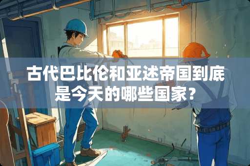 古代巴比伦和亚述帝国到底是今天的哪些国家？