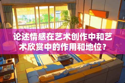 论述情感在艺术创作中和艺术欣赏中的作用和地位？