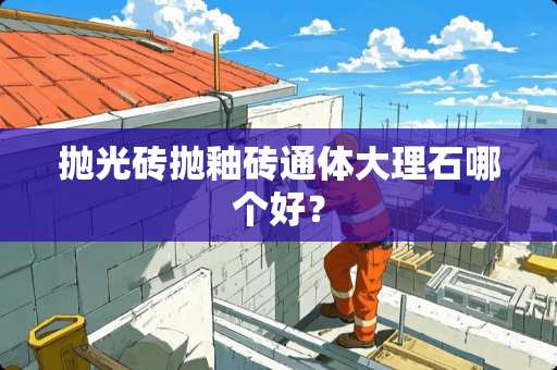 抛光砖抛釉砖通体大理石哪个好？