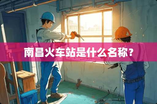 南昌火车站是什么名称？