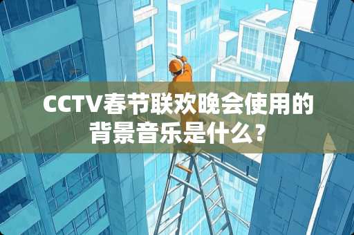 CCTV春节联欢晚会使用的背景音乐是什么？