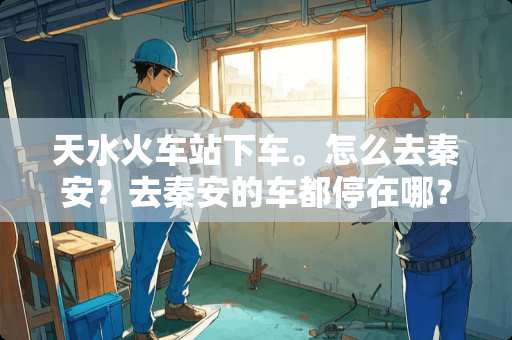 天水火车站下车。怎么去秦安？去秦安的车都停在哪？费用多少