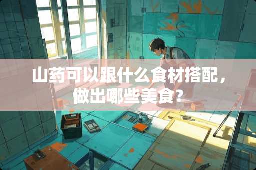 山药可以跟什么食材搭配,做出哪些美食? 山药可以跟什么食材搭配,做出哪些美食?