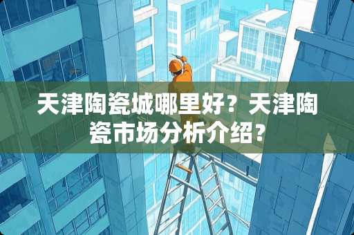 天津陶瓷城哪里好？天津陶瓷市场分析介绍？