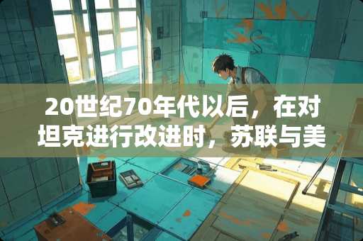 20世纪70年代以后，在对坦克进行改进时，苏联与美德的侧重点有哪些不同？