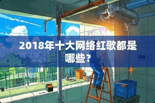 2018年十大网络红歌都是哪些？