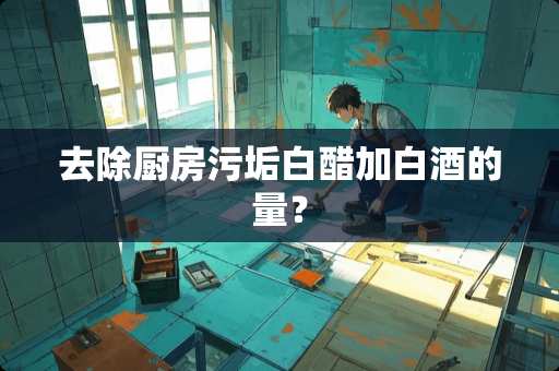 去除厨房污垢白醋加白酒的量？