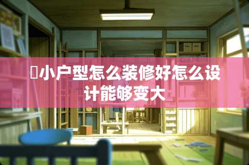 ​小户型怎么装修好怎么设计能够变大