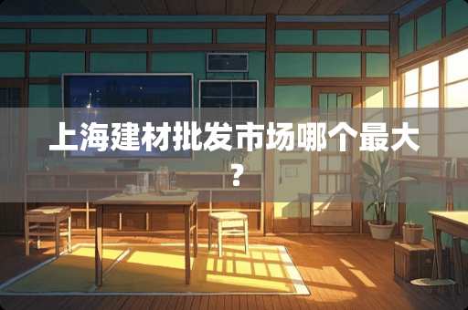 上海建材批发市场哪个最大? 上海建材批发市场哪个最大?