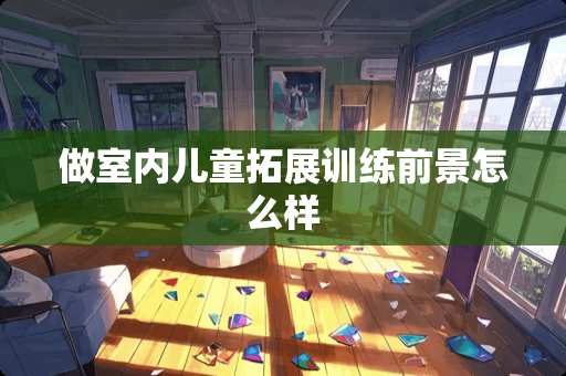 做室内儿童拓展训练前景怎么样 做室内儿童拓展训练前景怎么样