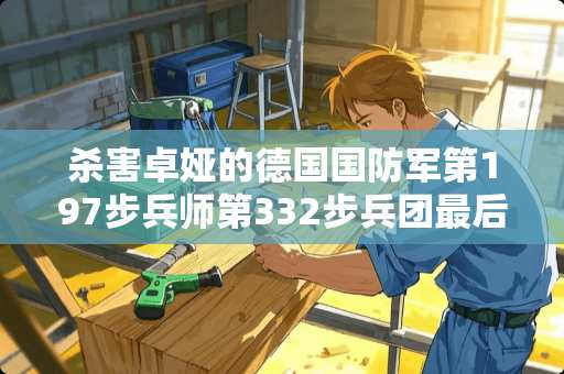杀害卓娅的德国国防军第197步兵师第332步**最后结局是怎样？