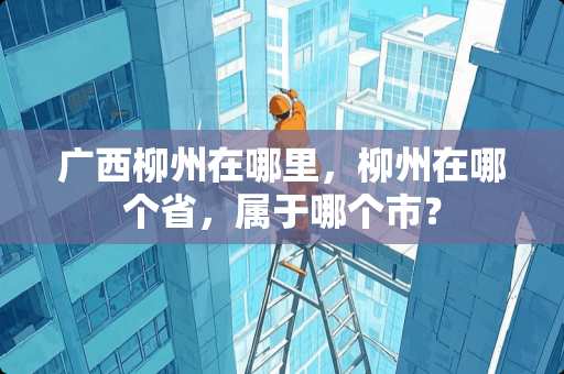 广西柳州在哪里，柳州在哪个省，属于哪个市？