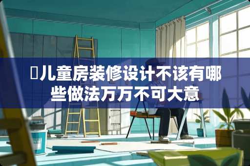 ​儿童房装修设计不该有哪些做法万万不可大意