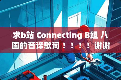 求b站 Connecting B组 八国的音译歌词 ！！！！谢谢！！