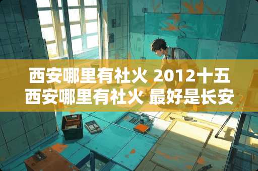 西安哪里有社火 2012十五西安哪里有社火 最好是长安区这边 地方具体点哦 谢谢