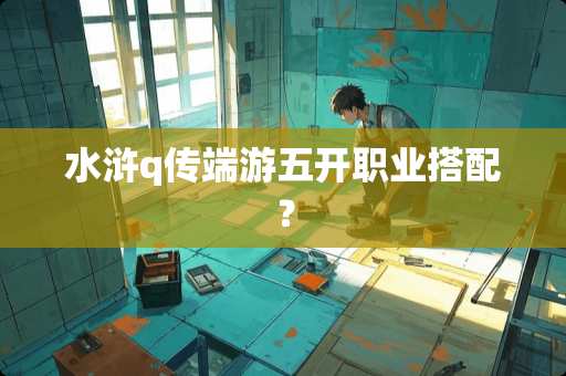 水浒q传端游五开职业搭配？