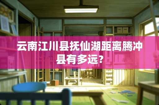 云南江川县抚仙湖距离腾冲县有多远？