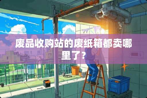 废品收购站的废纸箱都卖哪里了？