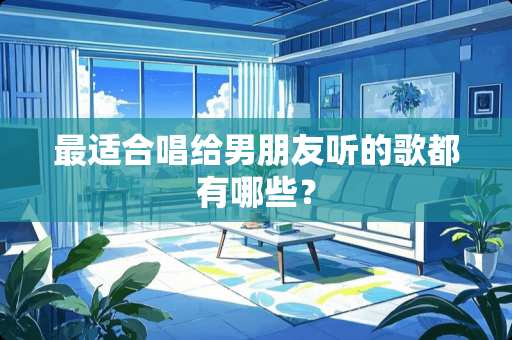 最适合唱给男朋友听的歌都有哪些？