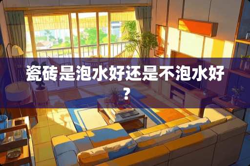 瓷砖是泡水好还是不泡水好？