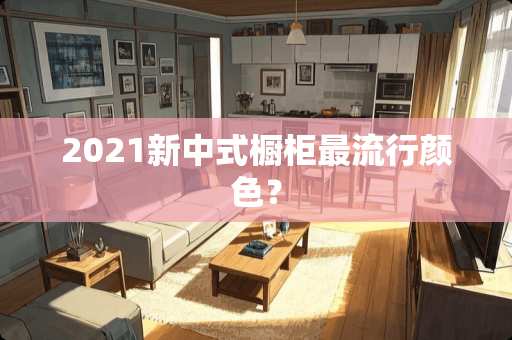 2021新中式橱柜最流行颜色？