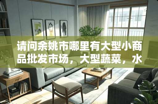 请问余姚市哪里有大型小商品批发市场，大型蔬菜，水果批发市场