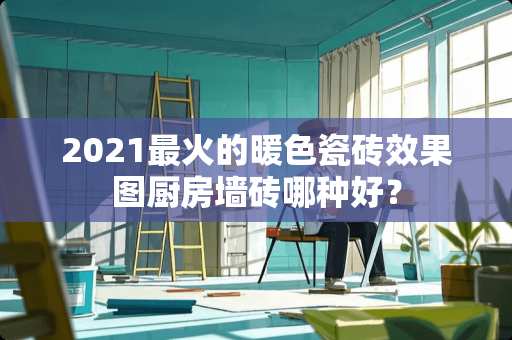 2021最火的暖色瓷砖效果图厨房墙砖哪种好？