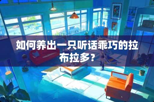 如何养出一只听话乖巧的拉布拉多？