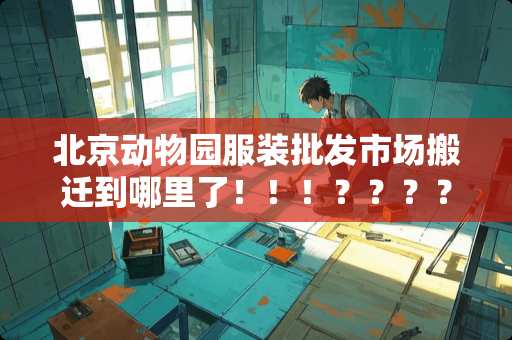 北京动物园服装批发市场搬迁到哪里了！！！？？？？
