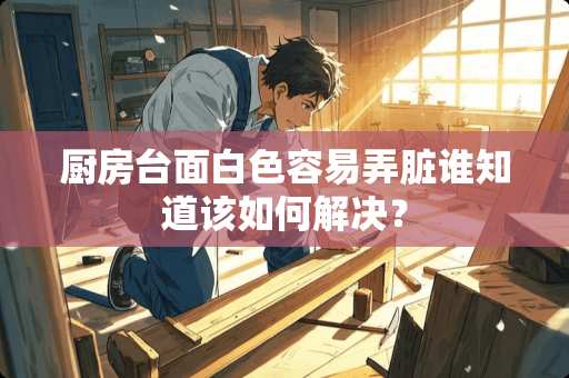 厨房台面白色容易弄脏谁知道该如何解决？