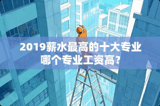 2019薪水最高的十大专业哪个专业工资高？