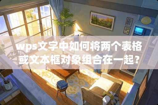 wps文字中如何将两个表格或文本框对象组合在一起? wps文字中如何将两个表格或文本框对象组合在一起?