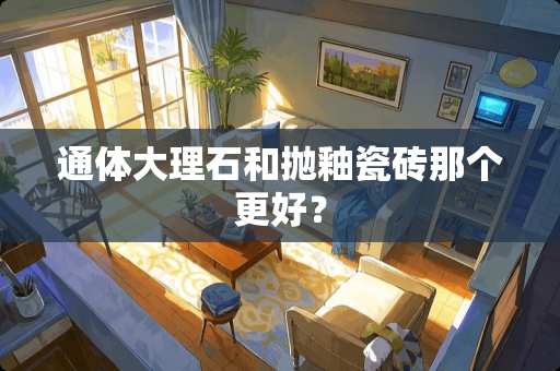 通体大理石和抛釉瓷砖那个更好？