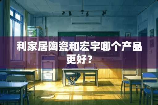 利家居陶瓷和宏宇哪个产品更好？