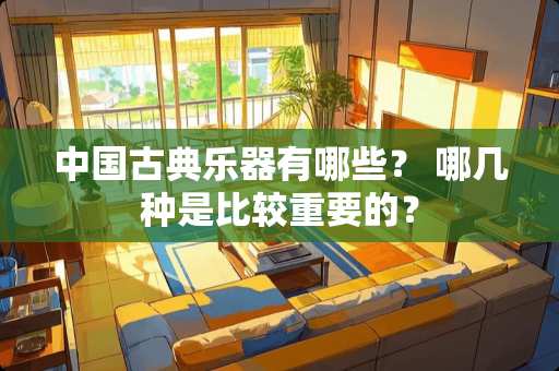 中国古典乐器有哪些？ 哪几种是比较重要的？