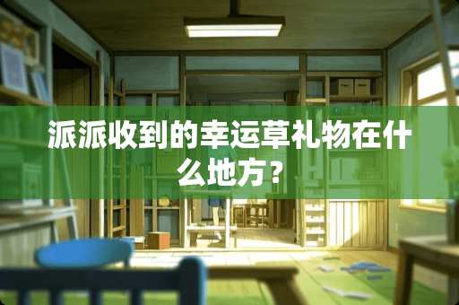 派派收到的幸运草礼物在什么地方？