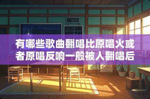 有哪些歌曲翻唱比原唱火或者原唱反响一般被人翻唱后爆红？