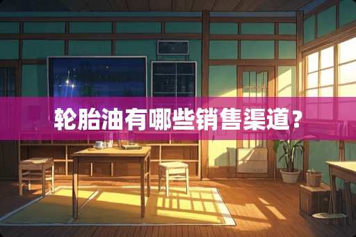 轮胎油有哪些销售渠道？