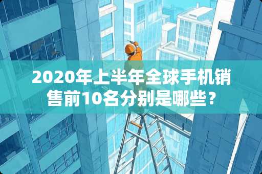 2020年上半年全球手机销售前10名分别是哪些？
