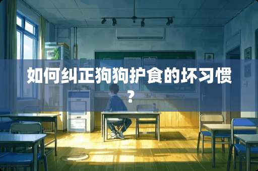 如何纠正狗狗护食的坏习惯？