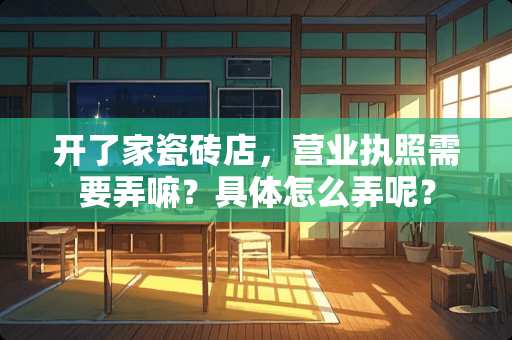 开了家瓷砖店，营业执照需要弄嘛？具体怎么弄呢？