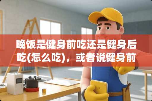 晚饭是健身前吃还是健身后吃(怎么吃)，或者说健身前后应该如何进食？
