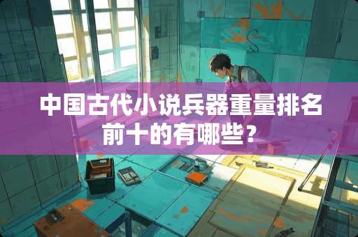 中国古代小说兵器重量排名前十的有哪些？