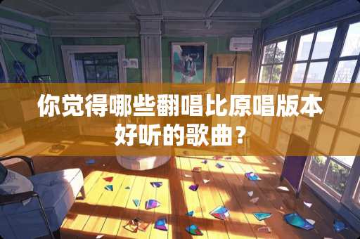 你觉得哪些翻唱比原唱版本好听的歌曲？